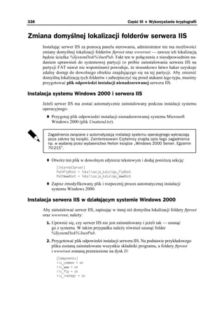 338                                                  Część III ♦ Wykorzystanie kryptografii


Zmiana domyślnej lokalizacji folderów serwera IIS
      Instalując serwer IIS za pomocą panelu sterowania, administrator nie ma mo liwości
      zmiany domyślnej lokalizacji folderów ftproot oraz wwwroot — zawsze ich lokalizacją
      będzie ście ka %SystemDisk%InetPub. Fakt ten w połączeniu z nieodpowiednim na-
      daniem uprawnień do systemowej partycji (o próbie zainstalowania serwera IIS na
      partycji FAT nawet nie wspominam) powoduje, e stosunkowo łatwo haker uzyskuje
      zdalny dostęp do dowolnego obiektu znajdującego się na tej partycji. Aby zmienić
      domyślną lokalizację tych folderów i zabezpieczyć się przed atakami tego typu, musimy
      przygotować plik odpowiedzi instalacji nienadzorowanej serwera IIS.

Instalacja systemu Windows 2000 i serwera IIS
      Je eli serwer IIS ma zostać automatycznie zainstalowany podczas instalacji systemu
      operacyjnego:
          Przygotuj plik odpowiedzi instalacji nienadzorowanej systemu Microsoft
          Windows 2000 (plik Unattend.txt).

        Zagadnienia związane z automatyzacją instalacji systemu operacyjnego wykraczają
        poza zakres tej książki. Zainteresowani Czytelnicy znajdą opis tego zagadnienia
        np. w wydanej przez wydawnictwo Helion książce „Windows 2000 Server. Egzamin
        70-215”.


          Otwórz ten plik w dowolnym edytorze tekstowym i dodaj poni szą sekcję:
             =+PVGTPGV5GTXGT?
             2CVJ(VR4QQV  NQMCNKCELCAMCVCNQIWA(VR4QQV
             2CVJ9YY4QQV  NQMCNKCELCAMCVCNQIWA9YY4QQV

          Zapisz zmodyfikowany plik i rozpocznij proces automatycznej instalacji
          systemu Windows 2000.

Instalacja serwera IIS w działającym systemie Windows 2000
      Aby zainstalować serwer IIS, zapisując w innej ni domyślna lokalizacji foldery ftproot
      oraz wwwroot, nale y:
        1. Upewnić się, czy serwer IIS nie jest zainstalowany i je eli tak — usunąć
          go z systemu. W takim przypadku nale y równie usunąć folder
          %SystemDisk%InetPub.
        2. Przygotować plik odpowiedzi instalacji serwera IIS. Na podstawie przykładowego
          pliku zostaną zainstalowane wszystkie składniki programu, a foldery ftproot
          i wwwroot zostaną przeniesione na dysk D:
             =%QORQPGPVU?
             KKUAEQOOQP  QP
             KKUAYYY  QP
             KKUAHVR  QP
             KKUAKPGVOIT  QP
 