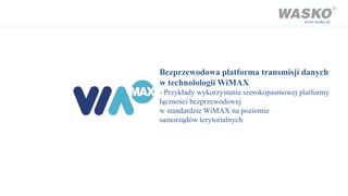www.wasko.pl




Bezprzewodowa platforma transmisji danych
w technolologii WiMAX
- Przykłady wykorzystania szerokopasmowej platformy
łączności bezprzewodowej
w standardzie WiMAX na poziomie
samorządów terytorialnych
 