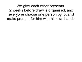 We give each other presents.  2 weeks before draw is organised, and everyone choose one person by lot and make present for him with his own hands. 