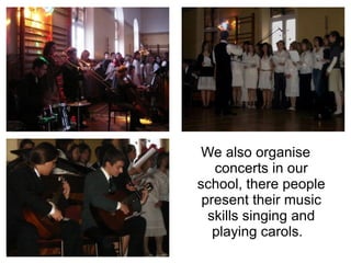 We also organise concerts in our school, there people present their music skills singing and playing carols.  