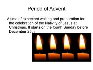 Period of Advent A time of expectant waiting and preparation for the celebration of the Nativity of Jesus at Christmas. It starts on the fourth Sunday before December 25th 