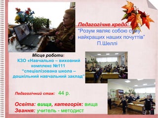 Місце роботи:
КЗО «Навчально – виховний
комплекс №111
“спеціалізована школа –
дошкільний навчальний заклад”
Педагогічний стаж: 44 р.
Освіта: вища, категорія: вища
Звання: учитель - методист
Педагогічне кредо:
“Розум являє собою суму
найкращих наших почуттів”
П.Шеллі
 