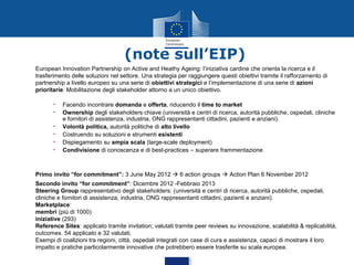 (note sull’EIP)
European Innovation Partnership on Active and Heathy Ageing: l’iniziativa cardine che orienta la ricerca e il
trasferimento delle soluzioni nel settore. Una strategia per raggiungere questi obiettivi tramite il rafforzamento di
partnership a livello europeo su una serie di obiettivi strategici e l’implementazione di una serie di azioni
prioritarie. Mobilitazione degli stakeholder attorno a un unico obiettivo.
•
•
•
•
•
•

Facendo incontrare domanda e offerta, riducendo il time to market
Ownership degli stakeholders chiave (università e centri di ricerca, autorità pubbliche, ospedali, cliniche
e fornitori di assistenza, industria, ONG rappresentanti cittadini, pazienti e anziani).
Volontà politica, autorità politiche di alto livello
Costruendo su soluzioni e strumenti esistenti
Dispiegamento su ampia scala (large-scale deployment)
Condivisione di conoscenza e di best-practices – superare frammentazione

Primo invito “for commitment”: 3 June May 2012  6 action groups  Action Plan 6 November 2012
Secondo invito “for commitment”: Dicembre 2012 -Febbraio 2013
Steering Group rappresentativo degli stakeholders: (università e centri di ricerca, autorità pubbliche, ospedali,
cliniche e fornitori di assistenza, industria, ONG rappresentanti cittadini, pazienti e anziani).
Marketplace:
membri (più di 1000)
iniziative (293)
Reference Sites: applicato tramite invitation; valutati tramite peer reviews su innovazione, scalabilità & replicabilità,
outcomes. 54 applicato e 32 valutati.
Esempi di coalizioni tra regioni, città, ospedali integrati con case di cura e assistenza, capaci di mostrare il loro
impatto e pratiche particolarmente innovative che potrebbero essere trasferite su scala europea.

 