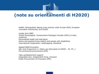 (note su orientamenti di H2020)
Health, Demographic Ageing a key priority under Europe 2020, European
Innovation Partnership, and H2020
Longer term R&D:
Virtual Physiological Human/Uomo fisiologico Virtuale (VPH) (in-silico
medicine)
Personalised health and well-being
Active and assisted living (elderly and people with disabilities)
International Cooperation, roadmapping, standards
Applied R&D/Innovation:
AAL Joint Programme (+ follow-up) (farà parte di H2020 – JP, JTI…)
Pre-commercial procurement (PCP)
Take-up/Deployment support:
Integrated care, Independent living, Inclusion
Public Procurement of Innovation (PPI)

 