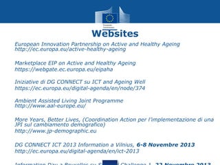 Websites
•

European Innovation Partnership on Active and Healthy Ageing
http://ec.europa.eu/active-healthy-ageing

•
•

Marketplace EIP on Active and Healthy Ageing
https://webgate.ec.europa.eu/eipaha

•
•

Iniziative di DG CONNECT su ICT and Ageing Well
https://ec.europa.eu/digital-agenda/en/node/374

•

Ambient Assisted Living Joint Programme
http://www.aal-europe.eu/

•
•

More Years, Better Lives, (Coordination Action per l’implementazione di una
JPI sul cambiamento demografico)
http://www.jp-demographic.eu

•
•

DG CONNECT ICT 2013 Information a Vilnius, 6-8 Novembre 2013
http://ec.europa.eu/digital-agenda/en/ict-2013

 