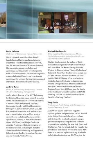 David Laibson                                      Michael Mauboussin
Professor of Economics, Harvard University         Chief Investment Strategist, Legg Mason
                                                   Capital Management and Adjunct Professor,
David Laibson is a member of the Russell
                                                   Columbia Business School
Sage Behavioral Economics Roundtable, the
MacArthur Foundation Preferences Network,          Michael Mauboussin is the author of Think
and the National Bureau of Economic Research.      Twice: Harnessing the Power of Counterintuition
His research focuses on psychology and             and More Than You Know: Finding Financial
economics, and he currently is working in the      Wisdom in Unconventional Places—Updated and
fields of macroeconomics, decision and cognitive   Expanded. More Than You Know was named one
sciences, behavioral finance, and experimental     of “The 100 Best Business Books of All Time”
economics. His work on the time inconsistency of   by 800-CEO-READ, one of the best business
individuals’ decisions has become a classic.       books by BusinessWeek, and best economics
                                                   book by Strategy+Business. Mauboussin has been
Andrew W. Lo                                       an adjunct professor of finance at Columbia
Harris & Harris Group Professor of Finance,        Business School since 1993 and is on the faculty
MIT Sloan School of Management                     of the Heilbrunn Center for Graham and Dodd
Andrew Lo is director of the MIT Laboratory        Investing. In 2009, Michael received the Dean’s
for Financial Engineering, a research associate    Award for Teaching Excellence.
of the National Bureau of Economic Research,
a member FINRA’s Economic Advisory                 Gary Orren
                                                   Professor of Public Policy and Management,
Board, and founder and Chief Investment
                                                   Harvard Kennedy School
Strategist of AlphaSimplex Group, LLC. He
has published numerous articles in finance         Gary Orren teaches and writes on public
and economics journals, and has written            opinion, politics, and persuasion. He has worked
several books including The Econometrics           in the United States and abroad as a pollster
of Financial Markets, A Non-Random Walk            and strategist for candidates, interest groups,
Down Wall Street, and Hedge Funds: An              government agencies, corporations, and news
Analytic Perspective. He is the recipient of       organizations, including the New York Times and
numerous awards, including an Alfred P.            Washington Post. He helped draft the rules for the
Sloan Foundation Fellowship, a Guggenheim          presidential nomination process and assists ABC
Fellowship, the Paul A. Samuelson Awards,          News in its election night forecasting. His books
and the James L. Vertin Award.                     include Equality in America: The View from the
 