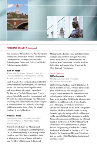 PROGRAM FACULTY           [Continued]


Top, Media and Momentum: The New Hampshire         Management, where he was a global investment
Primary and Nomination Politics, The Electronic    strategist and portfolio manager. Wood had
Commonwealth: The Impact of New Media              served many years as Governor of the CFA
Technologies on Democratic Politics, and Media     Institute, was Chairman of Financial Analysts
Polls in American Politics.                        Federation, and is currently a Trustee of the
                                                   CFAI Research Foundation.
Mark W. Riepe
Senior Vice President, Schwab Center for           Dinner Speaker:
Financial Research and President, Charles          Clifford Asness
Schwab Investment Advisory                         Managing & Founding Principal,
Mark Riepe, CFA, is a regular columnist for the    AQR Capital Management
Journal of Financial Planning and his numerous     Clifford Asness has been awarded the James R.
studies that have appeared in publications         Vertin Award by the CFA, which is periodically
such as the Financial Analysts Journal and         given to individuals who have produced a
The Journal of Portfolio Management. Prior to      body of research notable for its relevance and
joining Schwab, he served as vice president with   enduring value to investment professionals.
Ibbotson Associates, a Chicago-based financial     Prior to co-founding AQR Capital Management,
consulting firm. He earned his bachelor’s degree   Cliff was at Goldman, Sachs & Co. where he
in economics from the University of Chicago        was a Managing Director and Director of
and his master’s in finance from the school’s      Quantitative Research for the Asset Management
Graduate School of Business.                       Division. Cliff has authored articles on many
                                                   financial topics including multiple publications
Arnold S. Wood                                     in The Journal of Portfolio Management and the
Founding Partner, President, and Chief             Financial Analysts Journal. He is on the editorial
Executive Officer of Martingale Asset              board of The Journal of Portfolio Management,
Management, L.P.
                                                   the editorial board of the Financial Analysts
Arnold S. Wood chairs the Management               Journal, the governing board of the Courant
Committee of Martingale Asset Management,          Institute of Mathematical Finance at NYU, the
L.P., in addition to being its Founding Partner,   Board of the International Rescue Committee,
President, and Chief Executive Officer. Prior      and is a trustee of the Manhattan Institute and
to Martingale, he was a Trustee and Senior         the Atlas Society.
Vice President of Batterymarch Financial
 