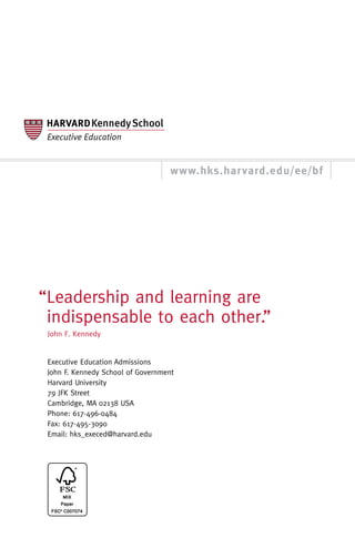 www.hks.harvard.edu/ee/bf




“Leadership and learning are
 indispensable to each other.”
 John F. Kennedy


 Executive Education Admissions
 John F. Kennedy School of Government
 Harvard University
 79 JFK Street
 Cambridge, MA 02138 USA
 Phone: 617-496-0484
 Fax: 617-495-3090
 Email: hks_execed@harvard.edu
 