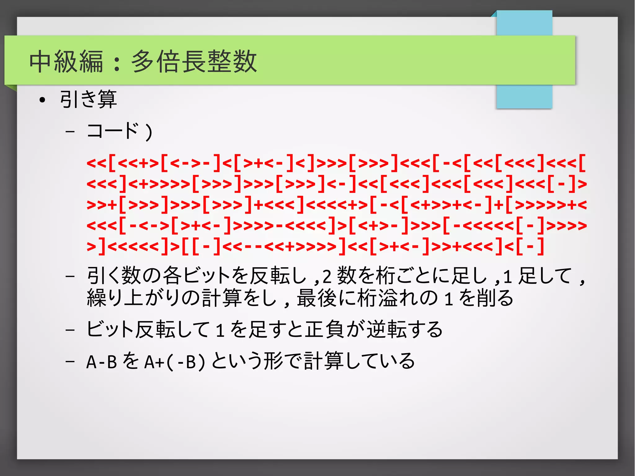 中級編 : 多倍長整数
● 引き算
– コード )
<<[<<+>[<->-]<[>+<-]<]>>>[>>>]<<<[-<[<<[<<<]<<<[
<<<]<+>>>>[>>>]>>>[>>>]<-]<<[<<<]<<<[<<<]<<<[-]>
>>+[>>>]>>>[>>>]+<<<]<<<<+>[-<[<+>>+<-]+[>>>>>+<
<<<[-<->[>+<-]>>>>-<<<<]>[<+>-]>>>[-<<<<<[-]>>>>
>]<<<<<]>[[-]<<--<<+>>>>]<<[>+<-]>>+<<<]<[-]
– 引く数の各ビットを反転し ,2 数を桁ごとに足し ,1 足して ,
繰り上がりの計算をし , 最後に桁溢れの 1 を削る
– ビット反転して 1 を足すと正負が逆転する
– A-B を A+(-B) という形で計算している
 