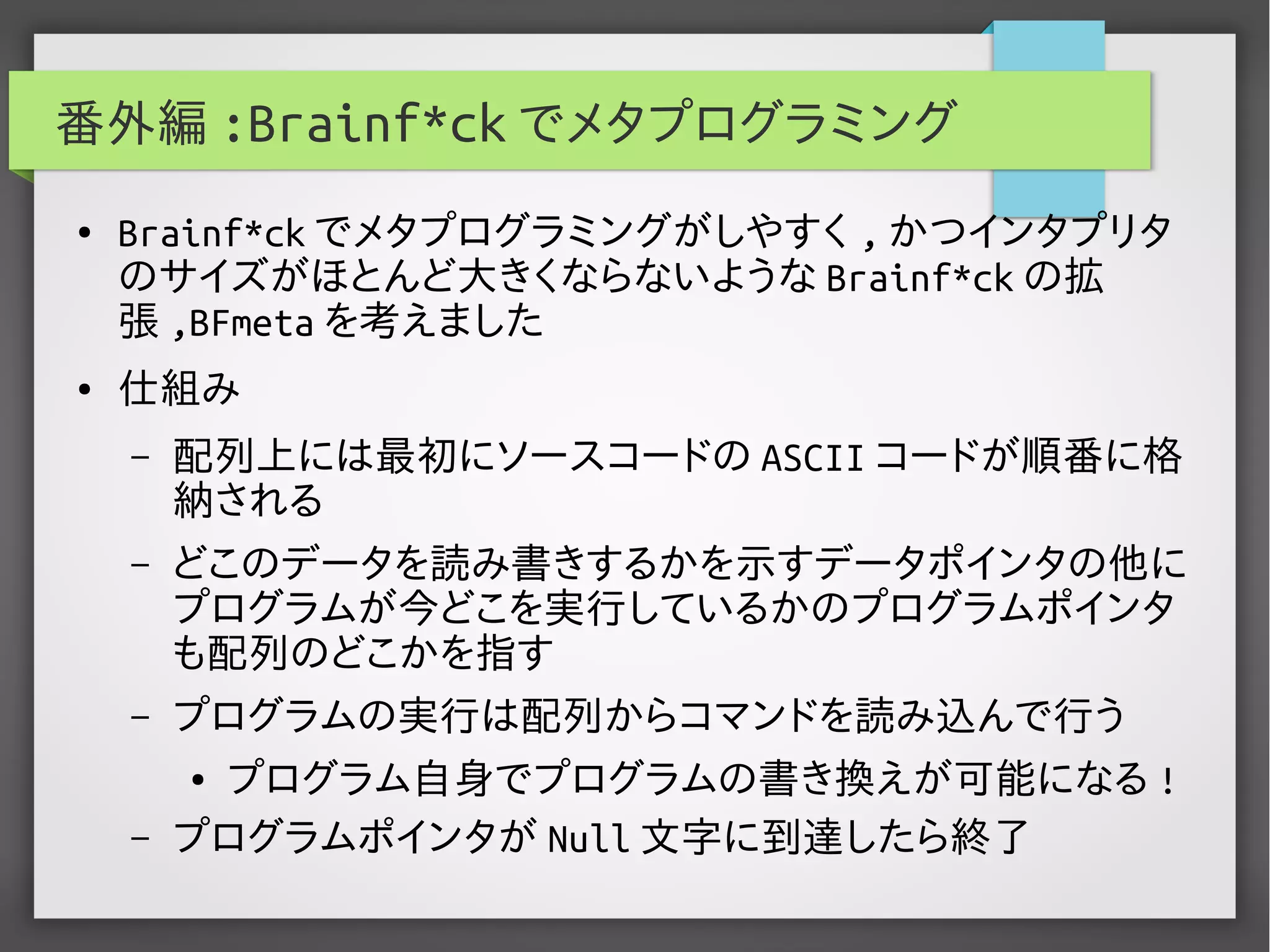 番外編 :Brainf*ck でメタプログラミング
● Brainf*ck でメタプログラミングがしやすく , かつインタプリタ
のサイズがほとんど大きくならないような Brainf*ck の拡
張 ,BFmeta を考えました
● 仕組み
– 配列上には最初にソースコードの ASCII コードが順番に格
納される
– どこのデータを読み書きするかを示すデータポインタの他に
プログラムが今どこを実行しているかのプログラムポインタ
も配列のどこかを指す
– プログラムの実行は配列からコマンドを読み込んで行う
● プログラム自身でプログラムの書き換えが可能になる !
– プログラムポインタが Null 文字に到達したら終了
 