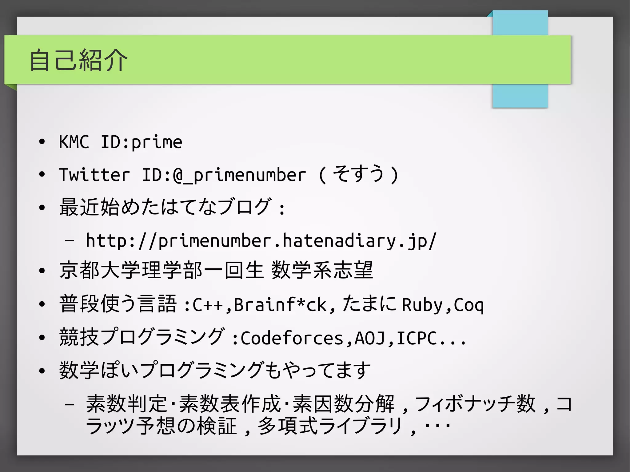 自己紹介
● KMC ID:prime
● Twitter ID:@_primenumber ( そすう )
● 最近始めたはてなブログ :
– http://primenumber.hatenadiary.jp/
● 京都大学理学部一回生 数学系志望
● 普段使う言語 :C++,Brainf*ck, たまに Ruby,Coq
● 競技プログラミング :Codeforces,AOJ,ICPC...
● 数学ぽいプログラミングもやってます
– 素数判定･素数表作成･素因数分解 , フィボナッチ数 , コ
ラッツ予想の検証 , 多項式ライブラリ , ・・・
 