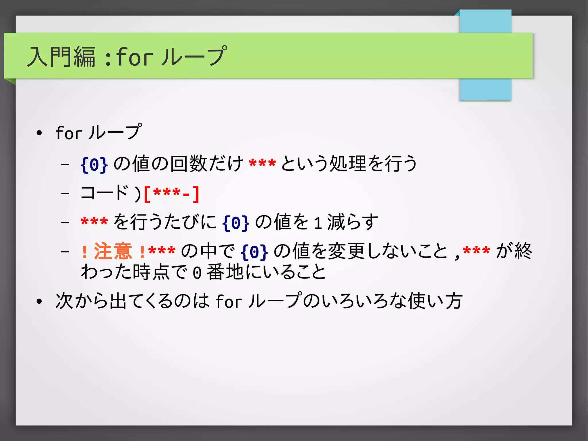 入門編 :for ループ
● for ループ
– {0} の値の回数だけ *** という処理を行う
– コード )[***-]
– *** を行うたびに {0} の値を 1 減らす
– ! 注意 !*** の中で {0} の値を変更しないこと ,*** が終
わった時点で 0 番地にいること
● 次から出てくるのは for ループのいろいろな使い方
 
