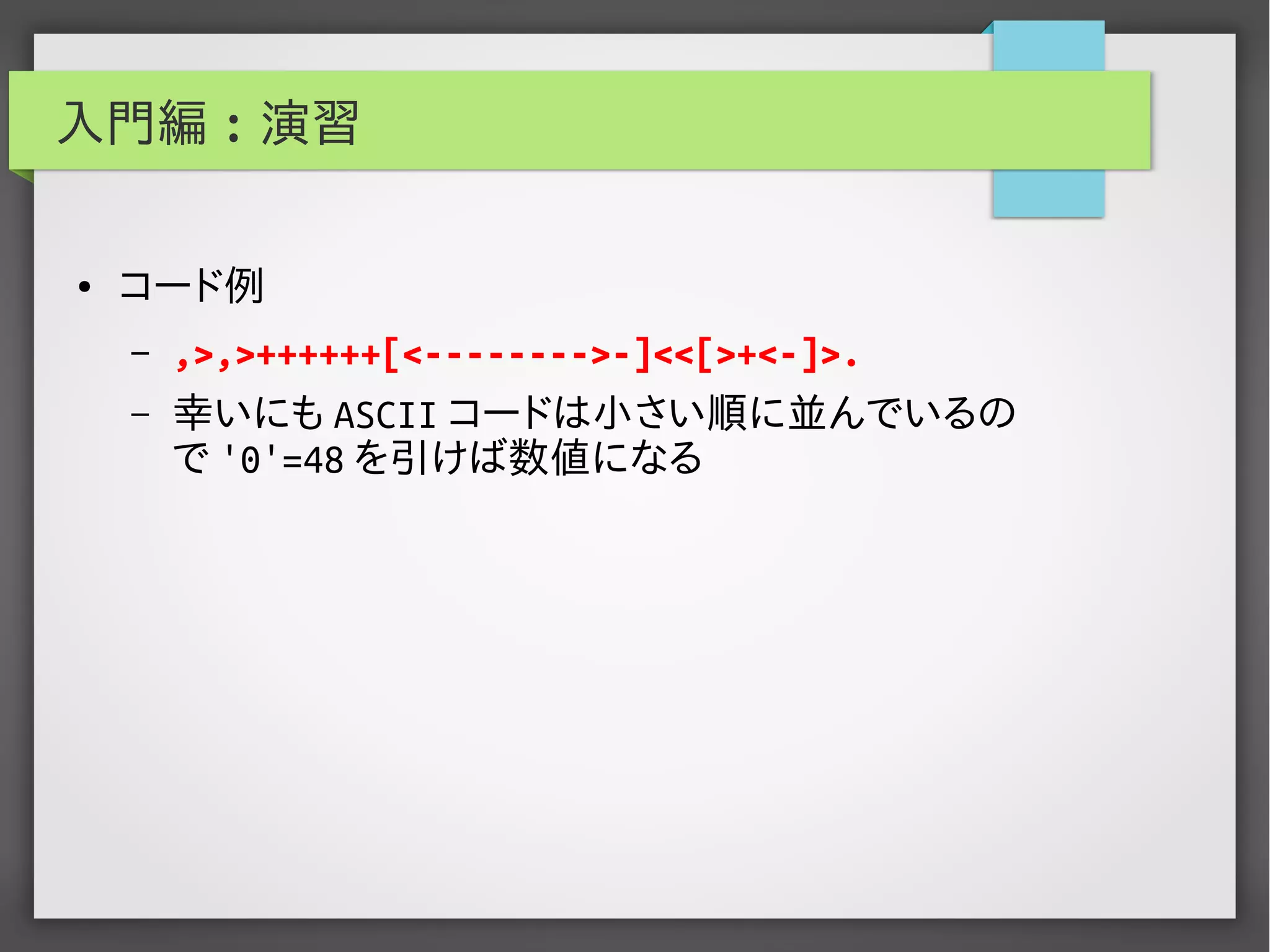 入門編 : 演習
● コード例
– ,>,>++++++[<-------->-]<<[>+<-]>.
– 幸いにも ASCII コードは小さい順に並んでいるの
で '0'=48 を引けば数値になる
 
