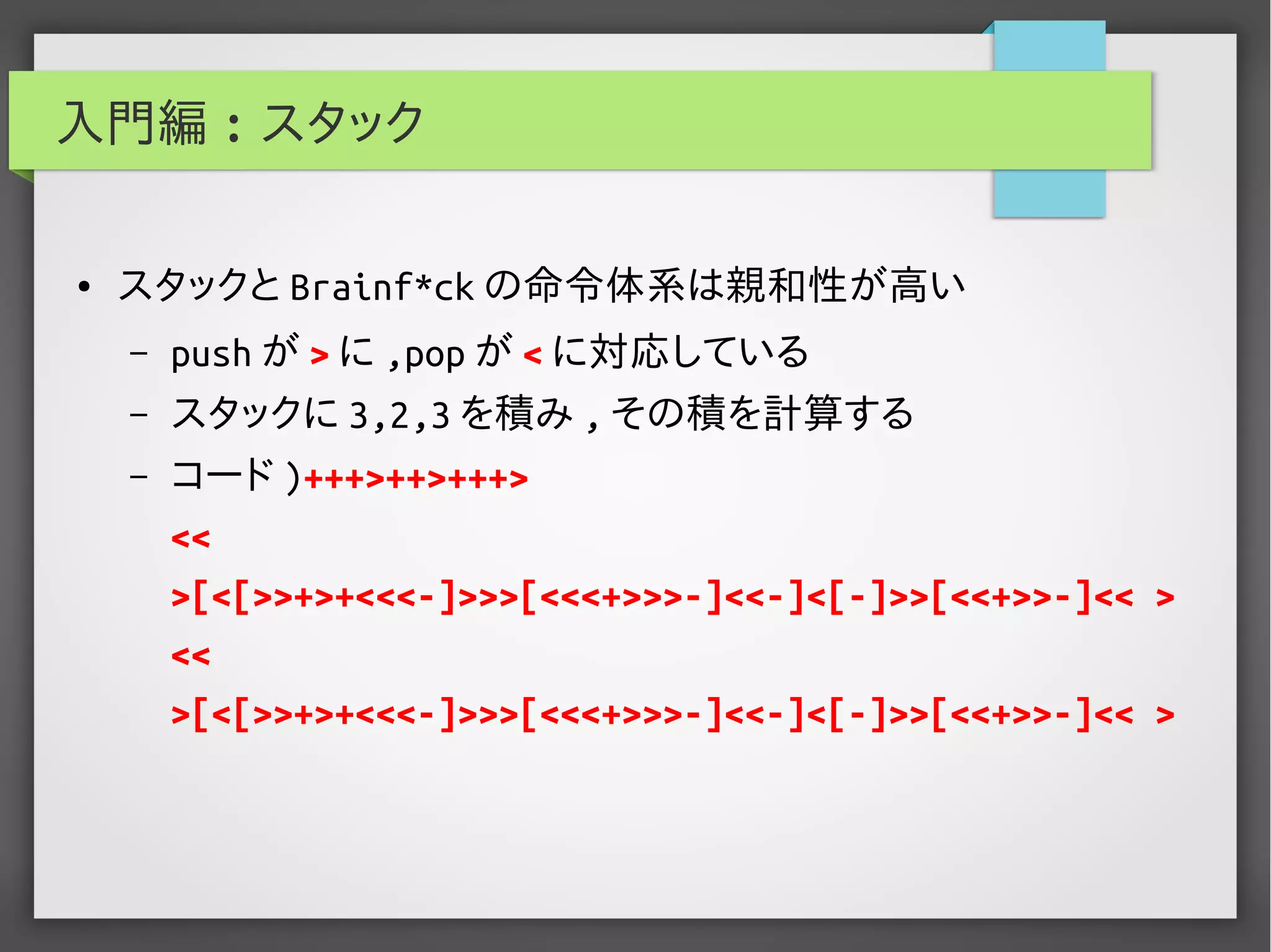 入門編 : スタック
● スタックと Brainf*ck の命令体系は親和性が高い
– push が > に ,pop が < に対応している
– スタックに 3,2,3 を積み , その積を計算する
– コード )+++>++>+++>
<<
>[<[>>+>+<<<-]>>>[<<<+>>>-]<<-]<[-]>>[<<+>>-]<< >
<<
>[<[>>+>+<<<-]>>>[<<<+>>>-]<<-]<[-]>>[<<+>>-]<< >
 