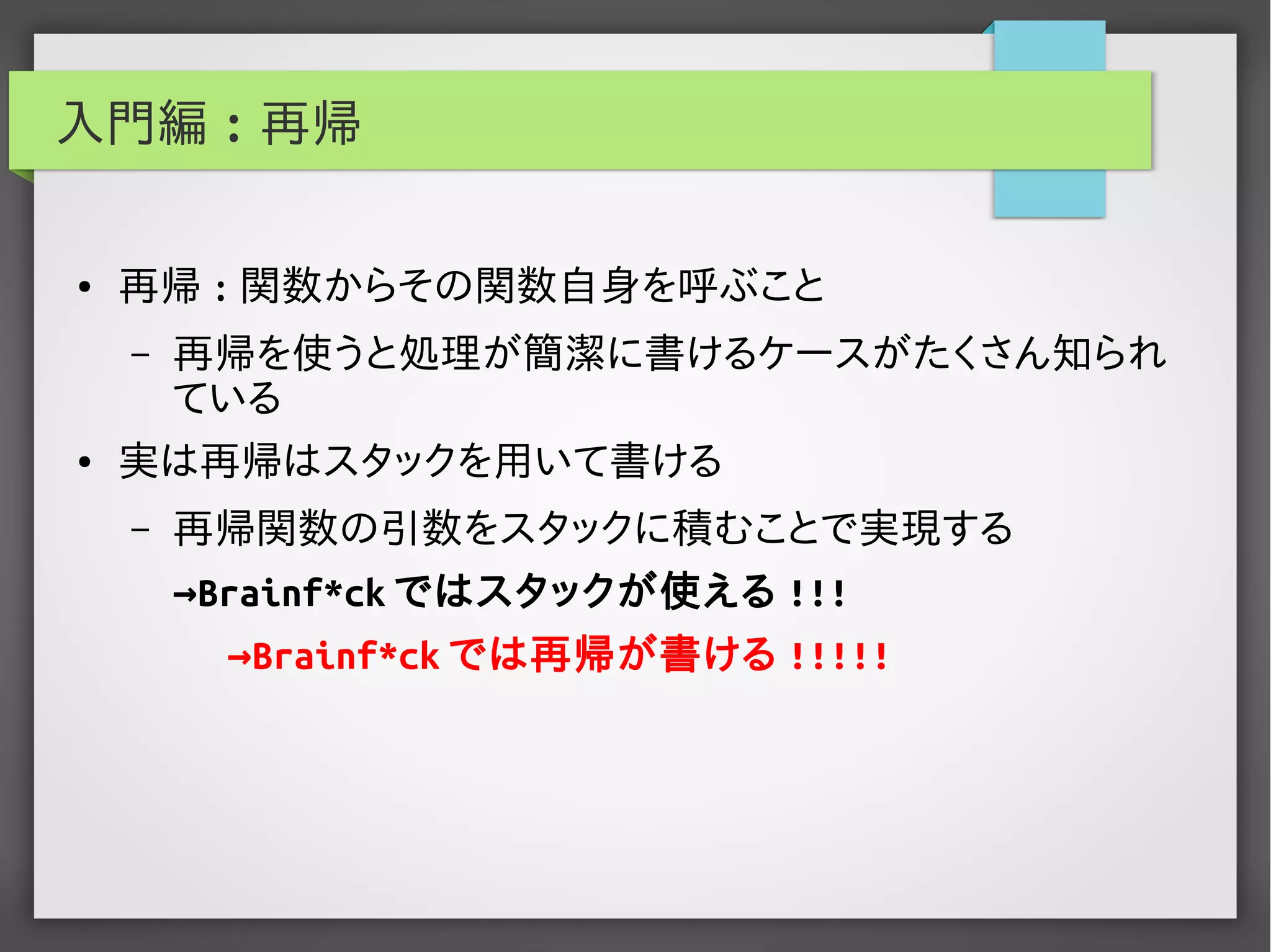 入門編 : 再帰
● 再帰 : 関数からその関数自身を呼ぶこと
– 再帰を使うと処理が簡潔に書けるケースがたくさん知られ
ている
● 実は再帰はスタックを用いて書ける
– 再帰関数の引数をスタックに積むことで実現する
→Brainf*ck ではスタックが使える !!!
→Brainf*ck では再帰が書ける !!!!!
 