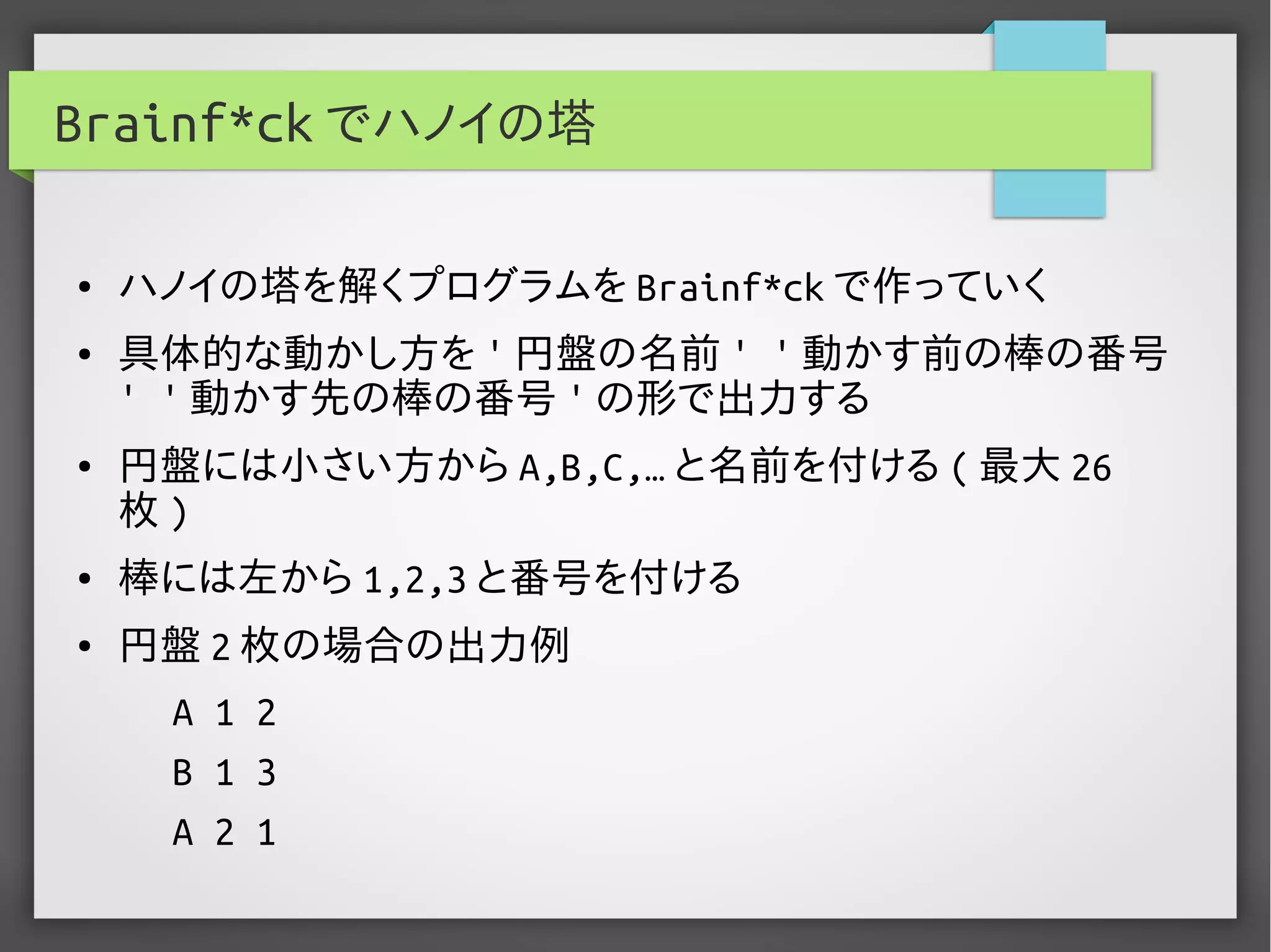 Brainf*ck でハノイの塔
● ハノイの塔を解くプログラムを Brainf*ck で作っていく
● 具体的な動かし方を ' 円盤の名前 ' ' 動かす前の棒の番号
' ' 動かす先の棒の番号 ' の形で出力する
● 円盤には小さい方から A,B,C,… と名前を付ける ( 最大 26
枚 )
● 棒には左から 1,2,3 と番号を付ける
● 円盤 2 枚の場合の出力例
A 1 2
B 1 3
A 2 1
 