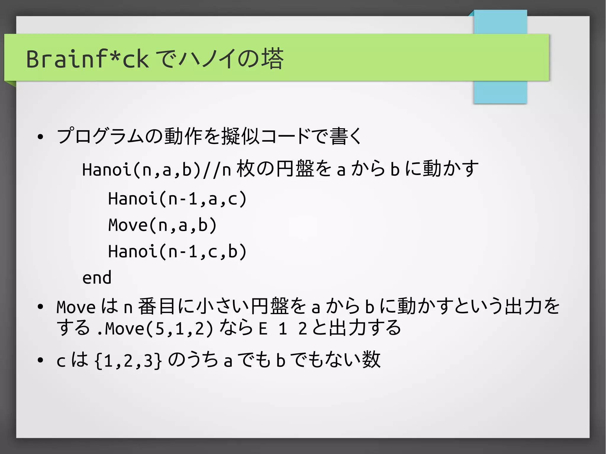 Brainf*ck でハノイの塔
● プログラムの動作を擬似コードで書く
Hanoi(n,a,b)//n 枚の円盤を a から b に動かす
Hanoi(n-1,a,c)
Move(n,a,b)
Hanoi(n-1,c,b)
end
● Move は n 番目に小さい円盤を a から b に動かすという出力を
する .Move(5,1,2) なら E 1 2 と出力する
● c は {1,2,3} のうち a でも b でもない数
 