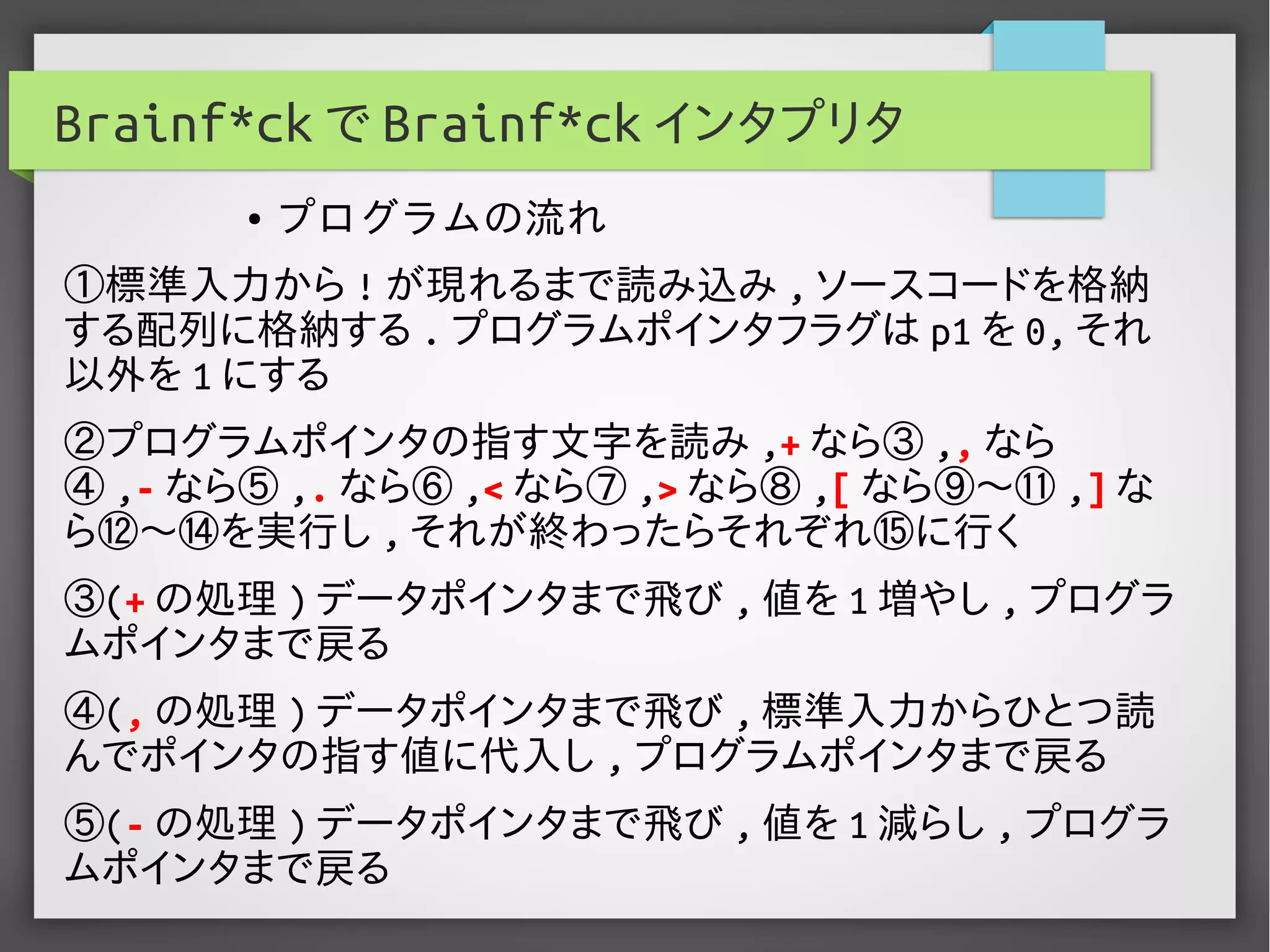 Brainf*ck で Brainf*ck インタプリタ
①標準入力から ! が現れるまで読み込み , ソースコードを格納
する配列に格納する . プログラムポインタフラグは p1 を 0, それ
以外を 1 にする
②プログラムポインタの指す文字を読み ,+ なら③ ,, なら
④ ,- なら⑤ ,. なら⑥ ,< なら⑦ ,> なら⑧ ,[ なら⑨〜⑪ ,] な
ら⑫〜⑭を実行し , それが終わったらそれぞれ⑮に行く
③(+ の処理 ) データポインタまで飛び , 値を 1 増やし , プログラ
ムポインタまで戻る
④(, の処理 ) データポインタまで飛び , 標準入力からひとつ読
んでポインタの指す値に代入し , プログラムポインタまで戻る
⑤(- の処理 ) データポインタまで飛び , 値を 1 減らし , プログラ
ムポインタまで戻る
● プログラムの流れ
 
