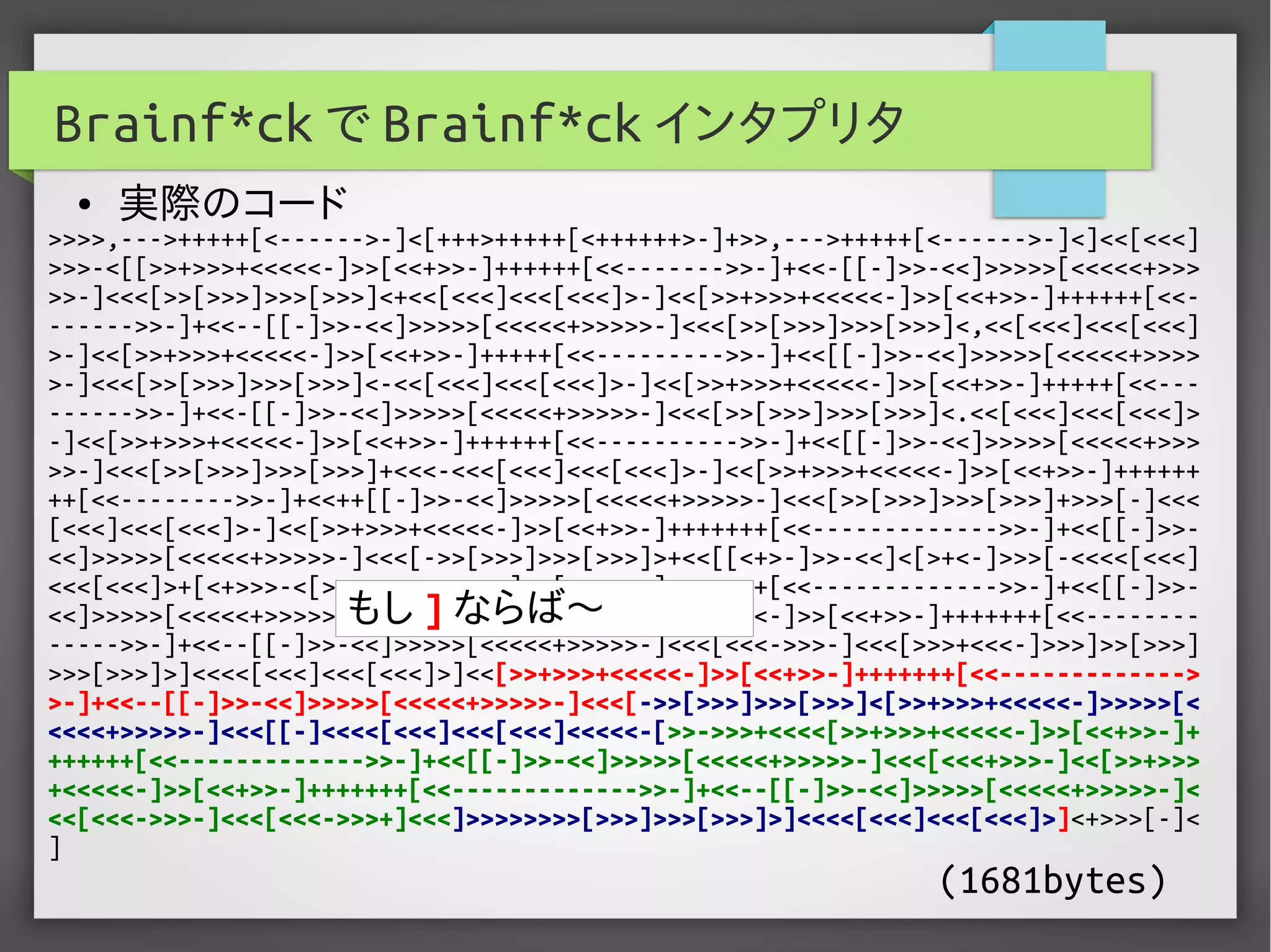 >>>>,--->+++++[<------>-]<[+++>+++++[<++++++>-]+>>,--->+++++[<------>-]<]<<[<<<]
>>>-<[[>>+>>>+<<<<<-]>>[<<+>>-]++++++[<<------->>-]+<<-[[-]>>-<<]>>>>>[<<<<<+>>>
>>-]<<<[>>[>>>]>>>[>>>]<+<<[<<<]<<<[<<<]>-]<<[>>+>>>+<<<<<-]>>[<<+>>-]++++++[<<-
------>>-]+<<--[[-]>>-<<]>>>>>[<<<<<+>>>>>-]<<<[>>[>>>]>>>[>>>]<,<<[<<<]<<<[<<<]
>-]<<[>>+>>>+<<<<<-]>>[<<+>>-]+++++[<<--------->>-]+<<[[-]>>-<<]>>>>>[<<<<<+>>>>
>-]<<<[>>[>>>]>>>[>>>]<-<<[<<<]<<<[<<<]>-]<<[>>+>>>+<<<<<-]>>[<<+>>-]+++++[<<---
------>>-]+<<-[[-]>>-<<]>>>>>[<<<<<+>>>>>-]<<<[>>[>>>]>>>[>>>]<.<<[<<<]<<<[<<<]>
-]<<[>>+>>>+<<<<<-]>>[<<+>>-]++++++[<<---------->>-]+<<[[-]>>-<<]>>>>>[<<<<<+>>>
>>-]<<<[>>[>>>]>>>[>>>]+<<<-<<<[<<<]<<<[<<<]>-]<<[>>+>>>+<<<<<-]>>[<<+>>-]++++++
++[<<-------->>-]+<<++[[-]>>-<<]>>>>>[<<<<<+>>>>>-]<<<[>>[>>>]>>>[>>>]+>>>[-]<<<
[<<<]<<<[<<<]>-]<<[>>+>>>+<<<<<-]>>[<<+>>-]+++++++[<<------------->>-]+<<[[-]>>-
<<]>>>>>[<<<<<+>>>>>-]<<<[->>[>>>]>>>[>>>]>+<<[[<+>-]>>-<<]<[>+<-]>>>[-<<<<[<<<]
<<<[<<<]>+[<+>>>-<[>>+>>>+<<<<<-]>>[<<+>>-]+++++++[<<------------->>-]+<<[[-]>>-
<<]>>>>>[<<<<<+>>>>>-]<<<[<<<+>>>-]<<[>>+>>>+<<<<<-]>>[<<+>>-]+++++++[<<--------
----->>-]+<<--[[-]>>-<<]>>>>>[<<<<<+>>>>>-]<<<[<<<->>>-]<<<[>>>+<<<-]>>>]>>[>>>]
>>>[>>>]>]<<<<[<<<]<<<[<<<]>]<<[>>+>>>+<<<<<-]>>[<<+>>-]+++++++[<<------------->
>-]+<<--[[-]>>-<<]>>>>>[<<<<<+>>>>>-]<<<[->>[>>>]>>>[>>>]<[>>+>>>+<<<<<-]>>>>>[<
<<<<+>>>>>-]<<<[[-]<<<<[<<<]<<<[<<<]<<<<<-[>>->>>+<<<<[>>+>>>+<<<<<-]>>[<<+>>-]+
++++++[<<------------->>-]+<<[[-]>>-<<]>>>>>[<<<<<+>>>>>-]<<<[<<<+>>>-]<<[>>+>>>
+<<<<<-]>>[<<+>>-]+++++++[<<------------->>-]+<<--[[-]>>-<<]>>>>>[<<<<<+>>>>>-]<
<<[<<<->>>-]<<<[<<<->>>+]<<<]>>>>>>>>[>>>]>>>[>>>]>]<<<<[<<<]<<<[<<<]>]<+>>>[-]<
]
Brainf*ck で Brainf*ck インタプリタ
● 実際のコード
(1681bytes)
もし ] ならば〜
 