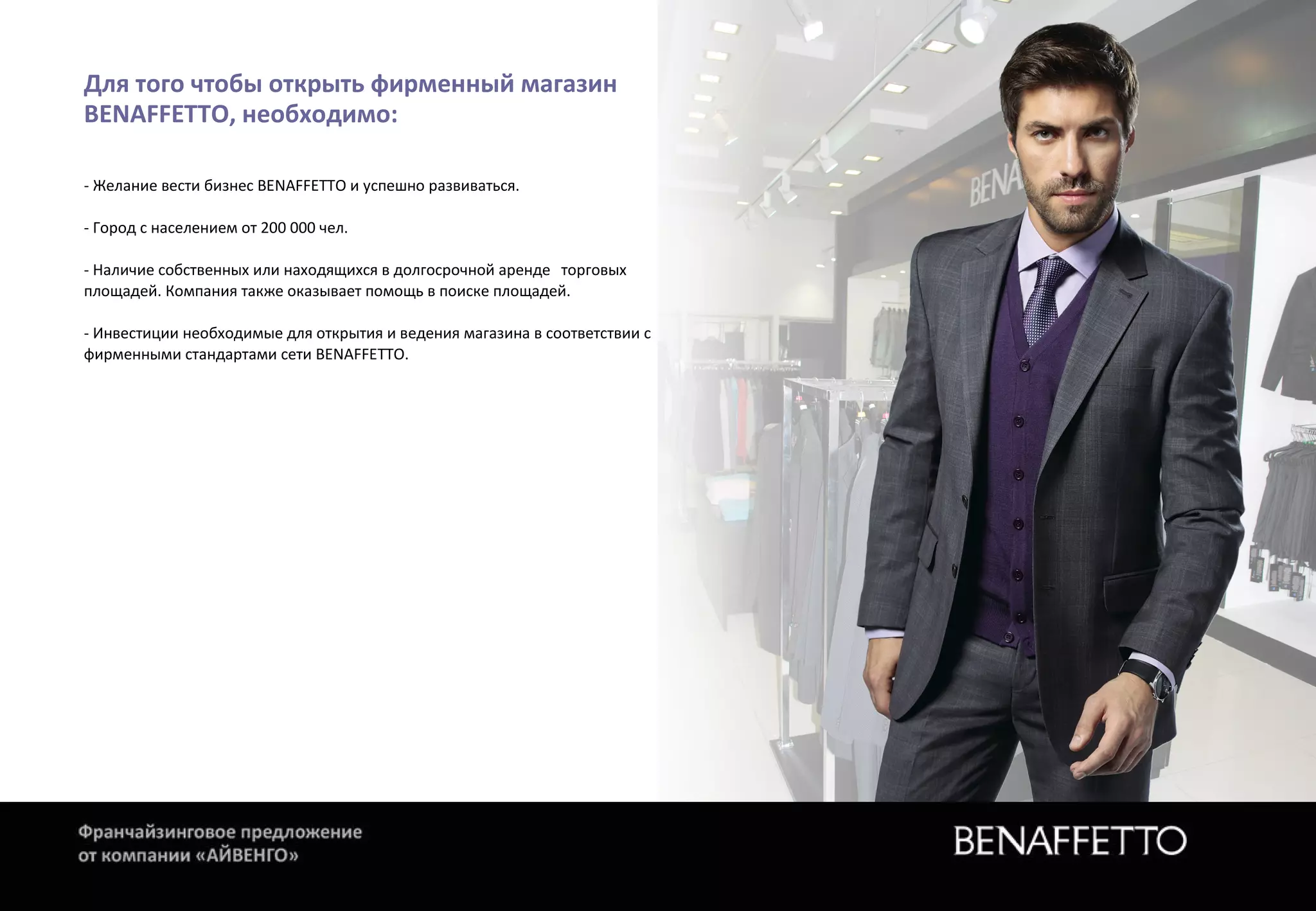 Для того чтобы открыть фирменный магазин
BENAFFETTO, необходимо:
- Желание вести бизнес BENAFFETTO и успешно развиваться.
- Город с населением от 200 000 чел.
- Наличие собственных или находящихся в долгосрочной аренде торговых
площадей. Компания также оказывает помощь в поиске площадей.
- Инвестиции необходимые для открытия и ведения магазина в соответствии с
фирменными стандартами сети BENAFFETTO.
 