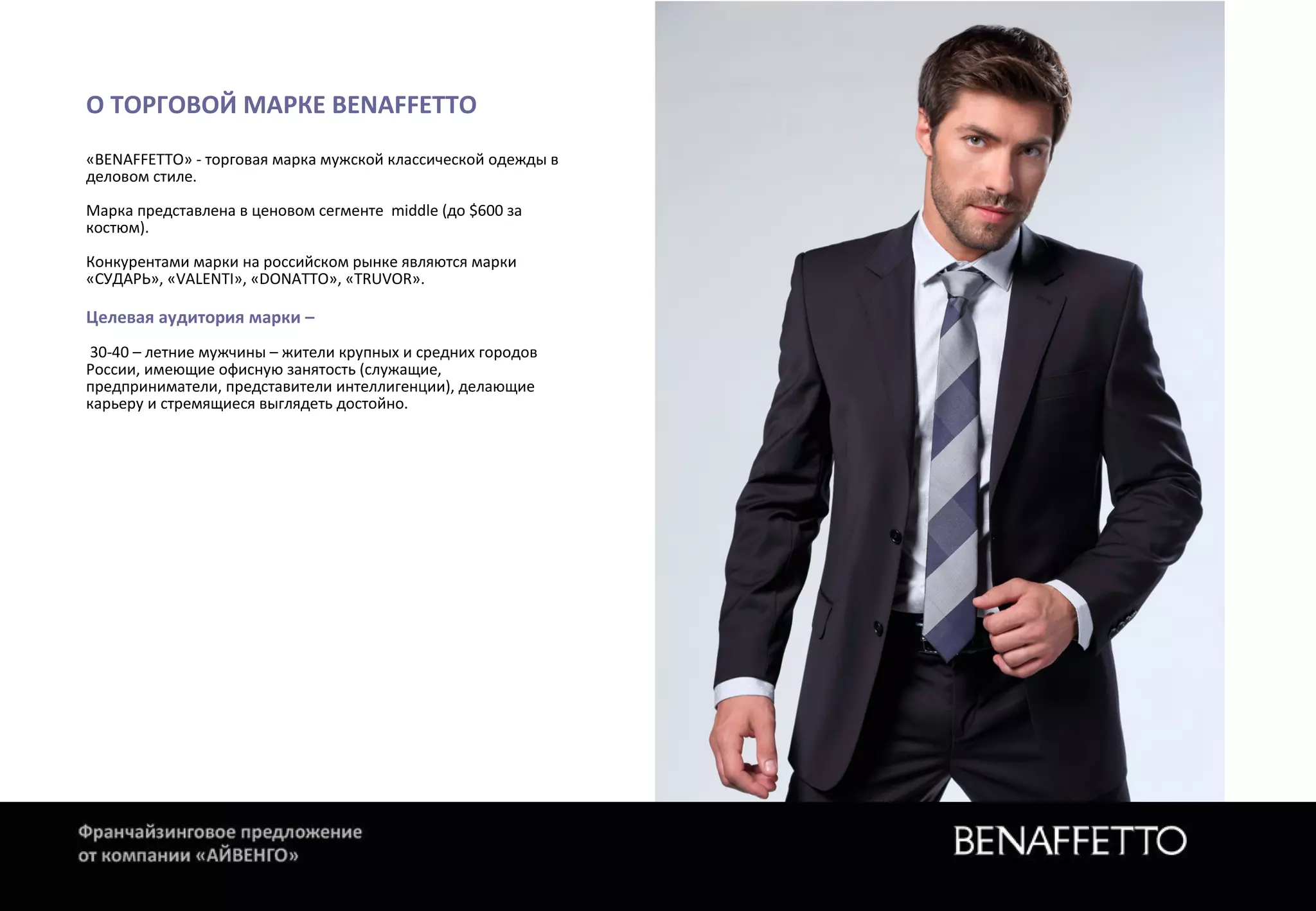 О ТОРГОВОЙ МАРКЕ ВЕNАFFЕТТО
«BENAFFETTO» - торговая марка мужской классической одежды в
деловом стиле.
Марка представлена в ценовом сегменте middle (до $600 за
костюм).
Конкурентами марки на российском рынке являются марки
«СУДАРЬ», «VALENTI», «DONATTO», «TRUVOR».
Целевая аудитория марки –
30-40 – летние мужчины – жители крупных и средних городов
России, имеющие офисную занятость (служащие,
предприниматели, представители интеллигенции), делающие
карьеру и стремящиеся выглядеть достойно.
 