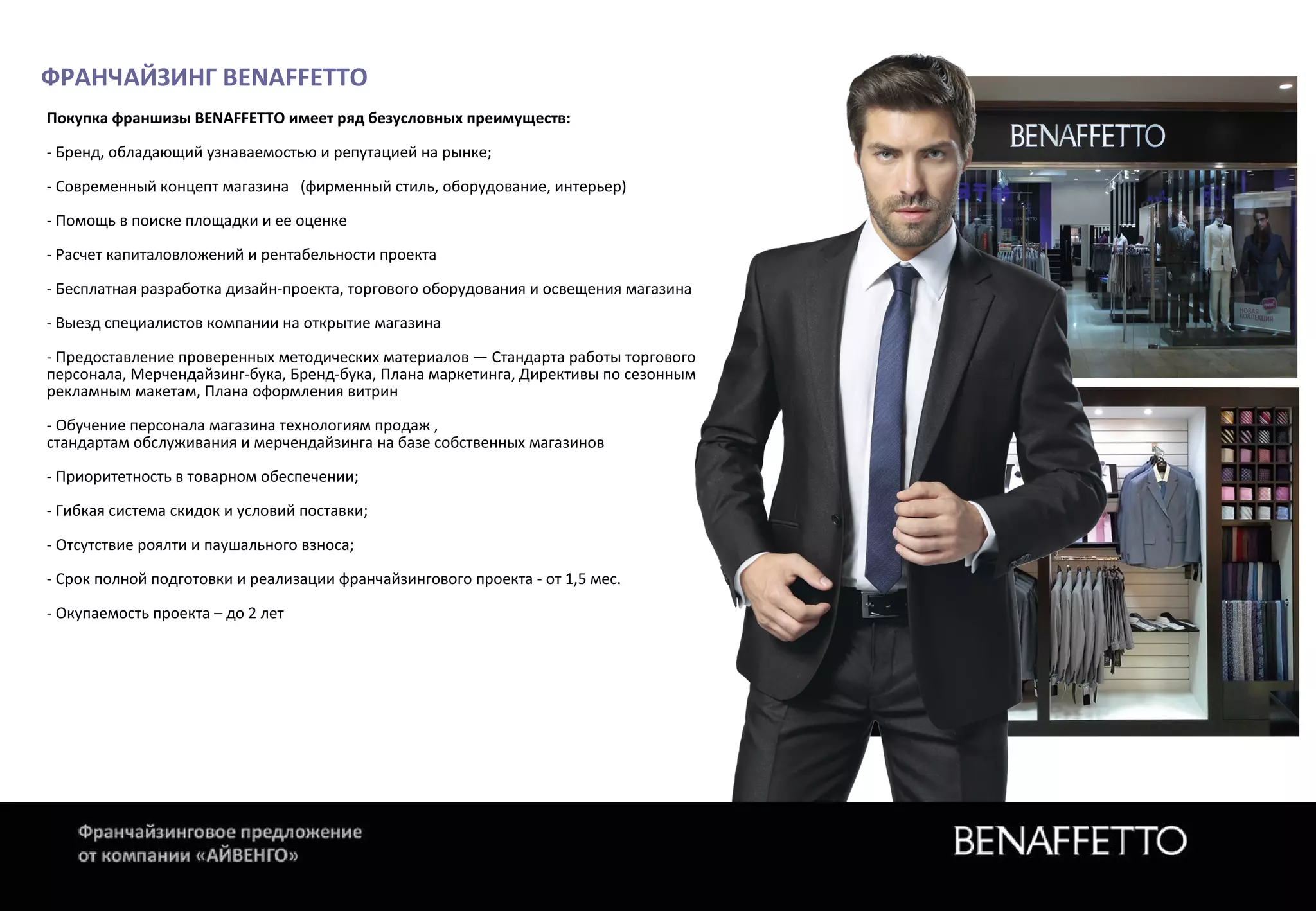 ФРАНЧАЙЗИНГ BENAFFETTO
Покупка франшизы BENAFFETTO имеет ряд безусловных преимуществ:
- Бренд, обладающий узнаваемостью и репутацией на рынке;
- Современный концепт магазина (фирменный стиль, оборудование, интерьер)
- Помощь в поиске площадки и ее оценке
- Расчет капиталовложений и рентабельности проекта
- Бесплатная разработка дизайн-проекта, торгового оборудования и освещения магазина
- Выезд специалистов компании на открытие магазина
- Предоставление проверенных методических материалов — Стандарта работы торгового
персонала, Мерчендайзинг-бука, Бренд-бука, Плана маркетинга, Директивы по сезонным
рекламным макетам, Плана оформления витрин
- Обучение персонала магазина технологиям продаж ,
стандартам обслуживания и мерчендайзинга на базе собственных магазинов
- Приоритетность в товарном обеспечении;
- Гибкая система скидок и условий поставки;
- Отсутствие роялти и паушального взноса;
- Срок полной подготовки и реализации франчайзингового проекта - от 1,5 мес.
- Окупаемость проекта – до 2 лет
 