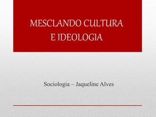 MESCLANDO CULTURA 
E IDEOLOGIA 
Sociologia – Jaqueline Alves 
 