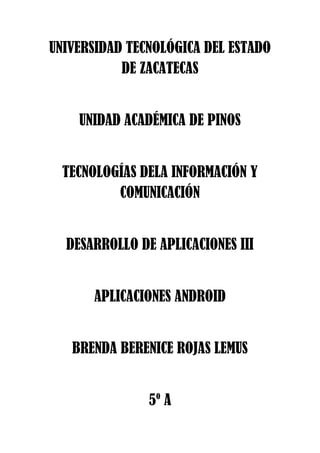 UNIVERSIDAD TECNOLÓGICA DEL ESTADO
DE ZACATECAS
UNIDAD ACADÉMICA DE PINOS
TECNOLOGÍAS DELA INFORMACIÓN Y
COMUNICACIÓN
DESARROLLO DE APLICACIONES III
APLICACIONES ANDROID
BRENDA BERENICE ROJAS LEMUS
5º A