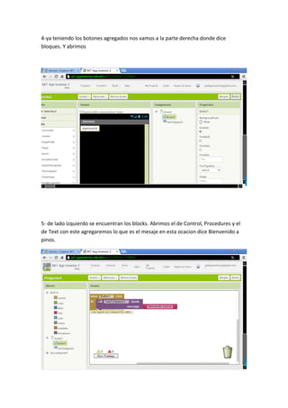 4-ya teniendo los botones agregados nos vamos a la parte derecha donde dice
bloques. Y abrimos
5- de lado izquierdo se encuentran los blocks. Abrimos el de Control, Procedures y el
de Text con este agregaremos lo que es el mesaje en esta ocacion dice Bienvenido a
pinos.
