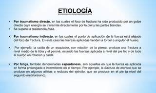 ETIOLOGÍA
• Por traumatismo directo, en las cuales el foco de fractura ha sido producido por un golpe
directo cuya energía se transmite directamente por la piel y las partes blandas.
• Se supera la resistencia ósea.
• Por traumatismo indirecto, en las cuales el punto de aplicación de la fuerza está alejado
del foco de fractura. En este caso las fuerzas aplicadas tienden a torcer o angular el hueso.
• Por ejemplo, la caída de un esquiador, con rotación de la pierna, produce una fractura a
nivel medio de la tibia y el peroné, estando las fuerzas aplicada a nivel del pie fijo y de todo
el cuerpo en rotación y caída.
• Por fatiga, también denominadas espontáneas, son aquellas en que la fuerza es aplicada
en forma prolongada e intermitente en el tiempo. Por ejemplo, la fractura de marcha que se
produce en algunos atletas o reclutas del ejército, que se produce en el pie (a nivel del
segundo metatarsiano).
 
