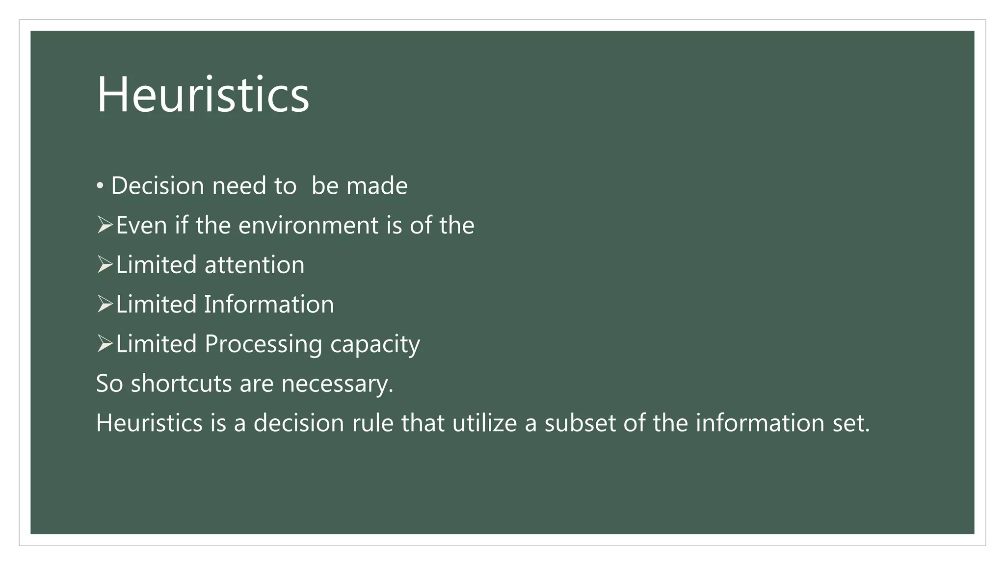 Heuristics
• Decision need to be made
Even if the environment is of the
Limited attention
Limited Information
Limited Processing capacity
So shortcuts are necessary.
Heuristics is a decision rule that utilize a subset of the information set.
 