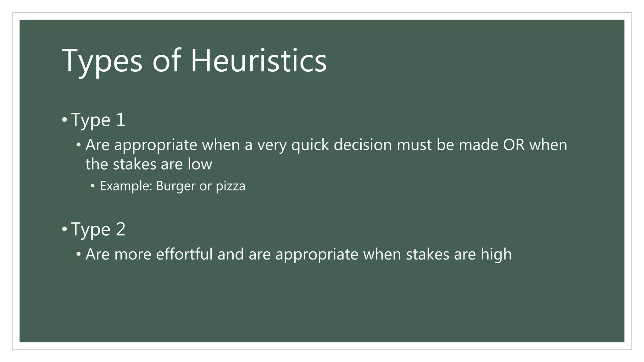 Types of Heuristics
• Type 1
• Are appropriate when a very quick decision must be made OR when
the stakes are low
• Example: Burger or pizza
• Type 2
• Are more effortful and are appropriate when stakes are high
 