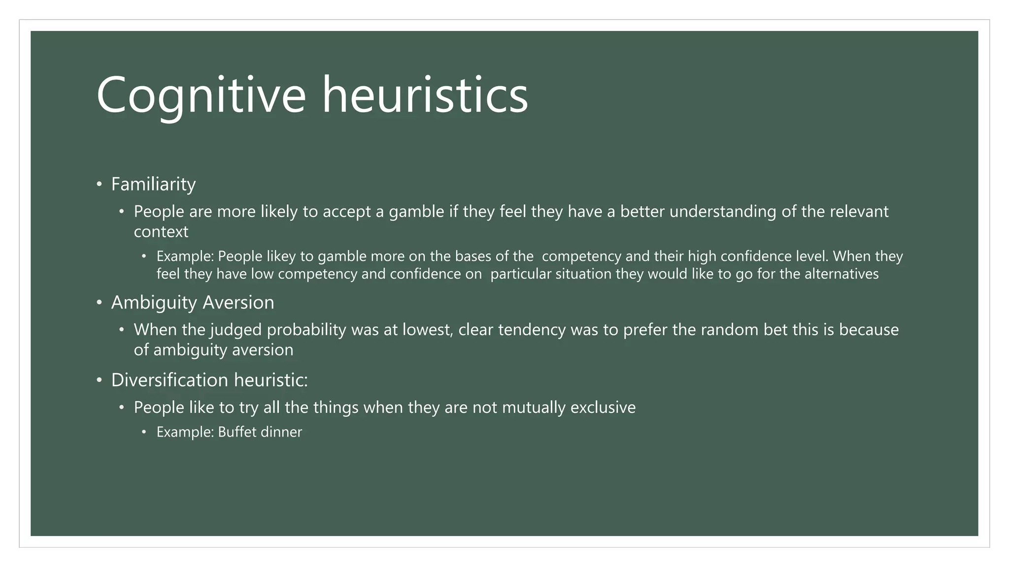 Cognitive heuristics
• Familiarity
• People are more likely to accept a gamble if they feel they have a better understanding of the relevant
context
• Example: People likey to gamble more on the bases of the competency and their high confidence level. When they
feel they have low competency and confidence on particular situation they would like to go for the alternatives
• Ambiguity Aversion
• When the judged probability was at lowest, clear tendency was to prefer the random bet this is because
of ambiguity aversion
• Diversification heuristic:
• People like to try all the things when they are not mutually exclusive
• Example: Buffet dinner
 