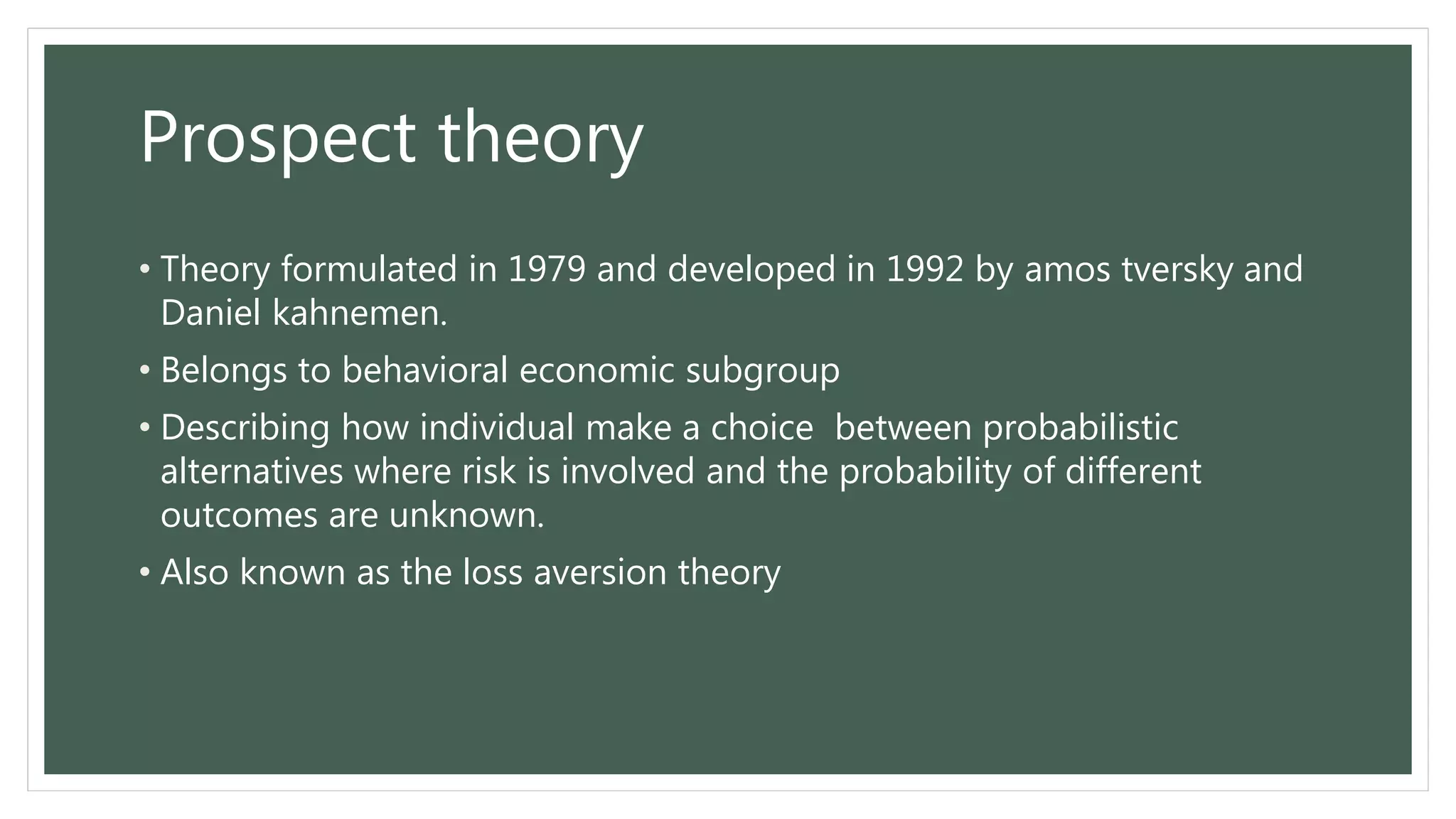 Prospect theory
• Theory formulated in 1979 and developed in 1992 by amos tversky and
Daniel kahnemen.
• Belongs to behavioral economic subgroup
• Describing how individual make a choice between probabilistic
alternatives where risk is involved and the probability of different
outcomes are unknown.
• Also known as the loss aversion theory
 