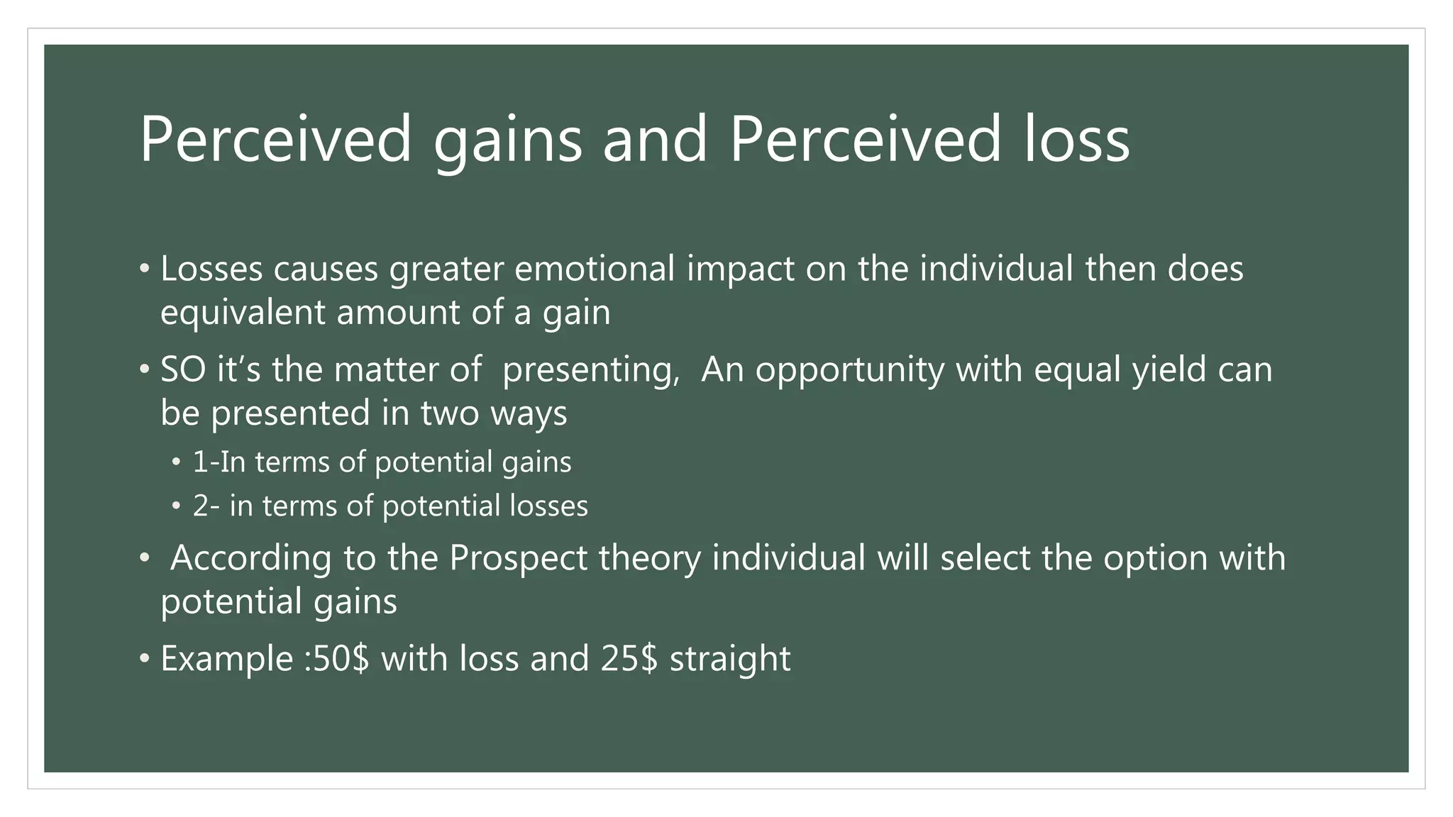 Perceived gains and Perceived loss
• Losses causes greater emotional impact on the individual then does
equivalent amount of a gain
• SO it’s the matter of presenting, An opportunity with equal yield can
be presented in two ways
• 1-In terms of potential gains
• 2- in terms of potential losses
• According to the Prospect theory individual will select the option with
potential gains
• Example :50$ with loss and 25$ straight
 