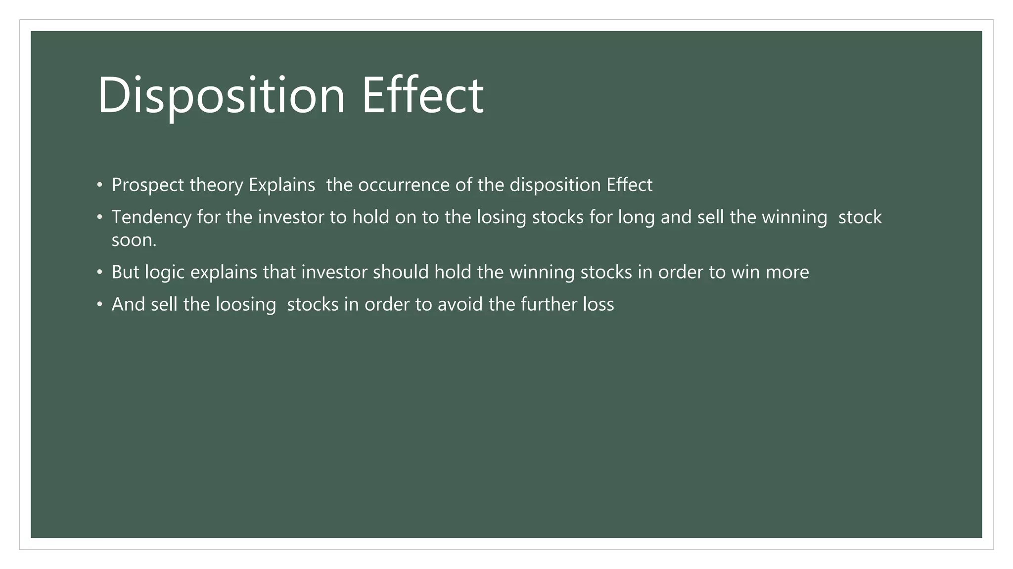 Disposition Effect
• Prospect theory Explains the occurrence of the disposition Effect
• Tendency for the investor to hold on to the losing stocks for long and sell the winning stock
soon.
• But logic explains that investor should hold the winning stocks in order to win more
• And sell the loosing stocks in order to avoid the further loss
 