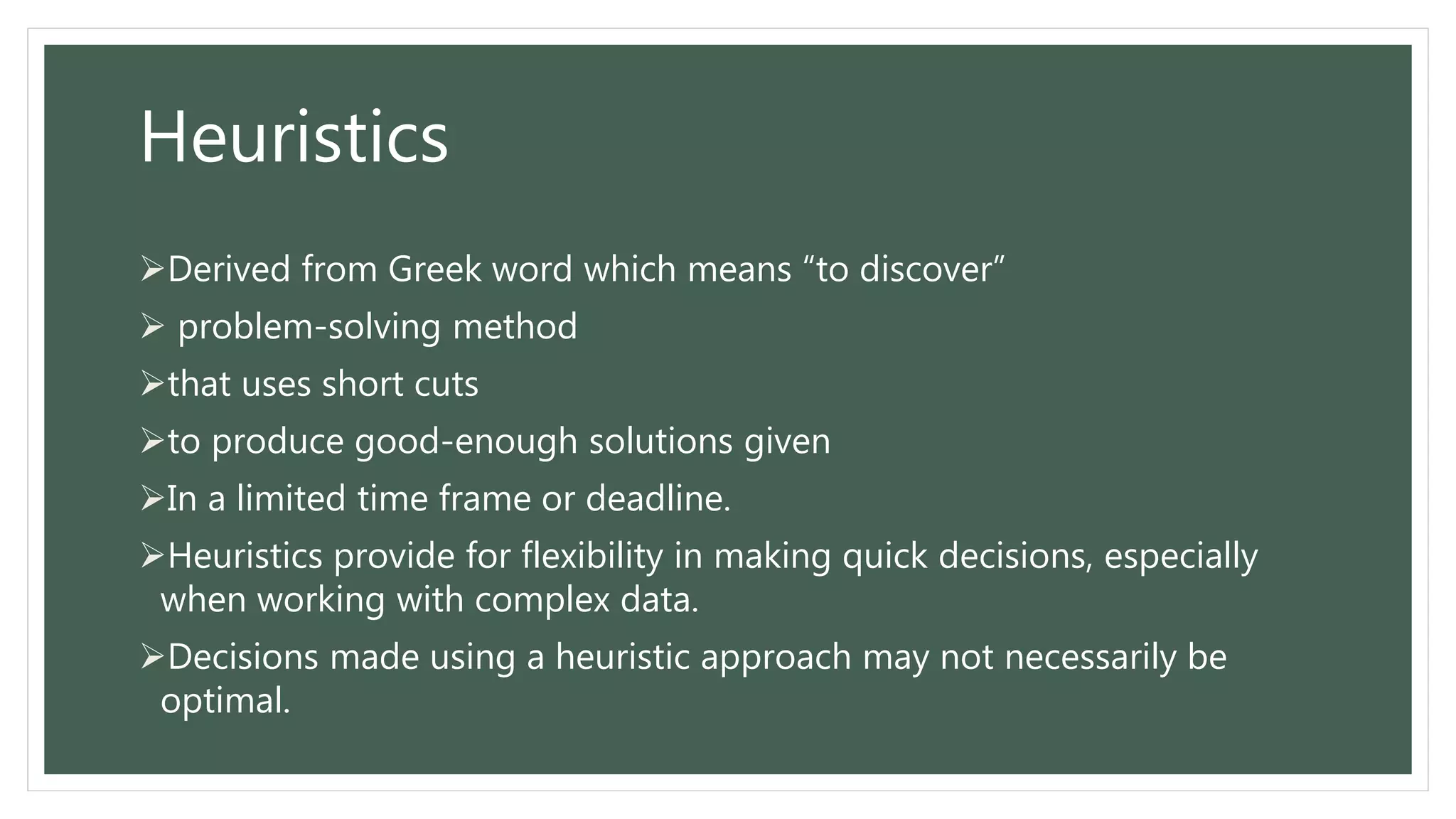 Heuristics
Derived from Greek word which means “to discover”
 problem-solving method
that uses short cuts
to produce good-enough solutions given
In a limited time frame or deadline.
Heuristics provide for flexibility in making quick decisions, especially
when working with complex data.
Decisions made using a heuristic approach may not necessarily be
optimal.
 