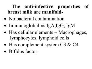 The anti-infective properties of
breast milk are manifold-
• No bacterial contamination
• Immunoglobulins IgA,IgG, IgM
• Has cellular elements – Macrophages,
lymphocytes, lymphoid cells
• Has complement system C3 & C4
• Bifidus factor
 