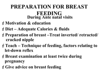 PREPARATION FOR BREAST
FEEDING
During Ante natal visits
Motivation & education
Diet – Adequate Calories & fluids
Preparation of breast –Treat inverted/ retracted/
cracked nipple
Teach – Technique of feeding, factors relating to
let-down reflex
Breast examination at least twice during
pregnancy
Give advice on breast feeding
 