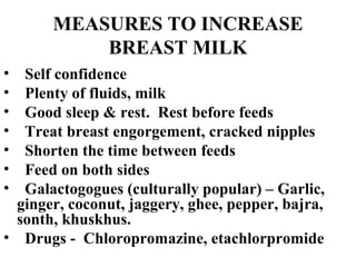 MEASURES TO INCREASE
BREAST MILK
• Self confidence
• Plenty of fluids, milk
• Good sleep & rest. Rest before feeds
• Treat breast engorgement, cracked nipples
• Shorten the time between feeds
• Feed on both sides
• Galactogogues (culturally popular) – Garlic,
ginger, coconut, jaggery, ghee, pepper, bajra,
sonth, khuskhus.
• Drugs - Chloropromazine, etachlorpromide
 