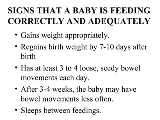 SIGNS THAT A BABY IS FEEDING
CORRECTLY AND ADEQUATELY
• Gains weight appropriately.
• Regains birth weight by 7-10 days after
birth
• Has at least 3 to 4 loose, seedy bowel
movements each day.
• After 3-4 weeks, the baby may have
bowel movements less often.
• Sleeps between feedings.
 