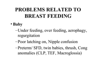 PROBLEMS RELATED TO
BREAST FEEDING
• Baby
–Under feeding, over feeding, aerophagy,
regurgitation
–Poor latching on, Nipple confusion
–Preterm/ SFD, twin babies, thrush, Cong
anomalies (CLP, TEF, Macroglossia)
 