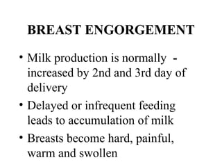 BREAST ENGORGEMENT
• Milk production is normally ­
increased by 2nd and 3rd day of
delivery
• Delayed or infrequent feeding
leads to accumulation of milk
• Breasts become hard, painful,
warm and swollen
 