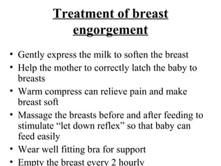 Treatment of breast
engorgement
• Gently express the milk to soften the breast
• Help the mother to correctly latch the baby to
breasts
• Warm compress can relieve pain and make
breast soft
• Massage the breasts before and after feeding to
stimulate “let down reflex” so that baby can
feed easily
• Wear well fitting bra for support
• Empty the breast every 2 hourly
 