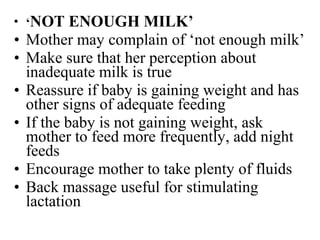 • ‘NOT ENOUGH MILK’
• Mother may complain of ‘not enough milk’
• Make sure that her perception about
inadequate milk is true
• Reassure if baby is gaining weight and has
other signs of adequate feeding
• If the baby is not gaining weight, ask
mother to feed more frequently, add night
feeds
• Encourage mother to take plenty of fluids
• Back massage useful for stimulating
lactation
 