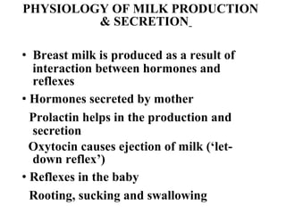PHYSIOLOGY OF MILK PRODUCTION
& SECRETION
• Breast milk is produced as a result of
interaction between hormones and
reflexes
• Hormones secreted by mother
Prolactin helps in the production and
secretion
Oxytocin causes ejection of milk (‘let-
down reflex’)
• Reflexes in the baby
Rooting, sucking and swallowing
 