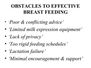 OBSTACLES TO EFFECTIVE
BREAST FEEDING
• ‘Poor & conflicting advice’
• ‘Limited milk expression equipment’
• ‘Lack of privacy’
• ‘Too rigid feeding schedules’
• ‘Lactation failure’
• ‘Minimal encouragement & support’
 