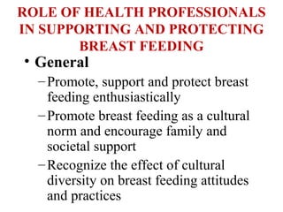 ROLE OF HEALTH PROFESSIONALS
IN SUPPORTING AND PROTECTING
BREAST FEEDING
• General
–Promote, support and protect breast
feeding enthusiastically
–Promote breast feeding as a cultural
norm and encourage family and
societal support
–Recognize the effect of cultural
diversity on breast feeding attitudes
and practices
 