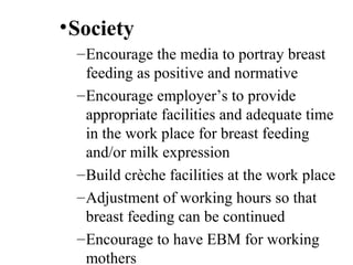 •Society
–Encourage the media to portray breast
feeding as positive and normative
–Encourage employer’s to provide
appropriate facilities and adequate time
in the work place for breast feeding
and/or milk expression
–Build crèche facilities at the work place
–Adjustment of working hours so that
breast feeding can be continued
–Encourage to have EBM for working
mothers
 