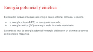 Energía potencial y cinética
Existen dos formas principales de energía en un sistema: potencial y cinética.
● La energía potencial (EP) es energía almacenada.
● La energía cinética (EC) es energía en la forma de movimiento.
La cantidad total de energía potencial y energía cinética en un sistema se conoce
como energía mecánica.
 